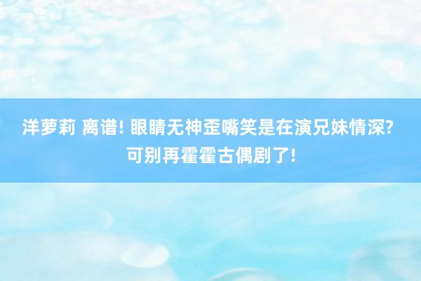 洋萝莉 离谱! 眼睛无神歪嘴笑是在演兄妹情深? 可别再霍霍古偶剧了!