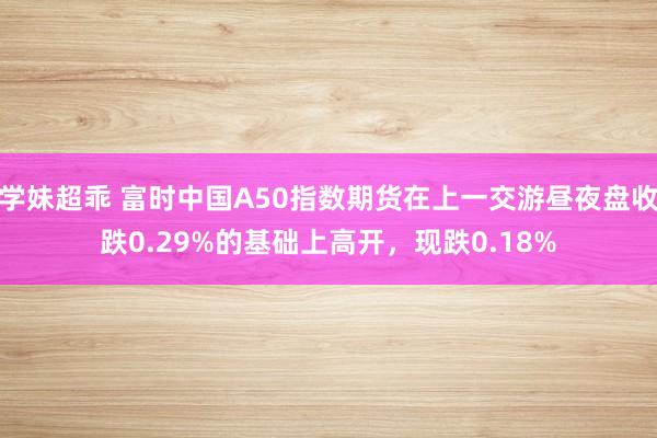 学妹超乖 富时中国A50指数期货在上一交游昼夜盘收跌0.29%的基础上高开，现跌0.18%