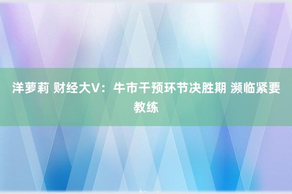 洋萝莉 财经大V：牛市干预环节决胜期 濒临紧要教练