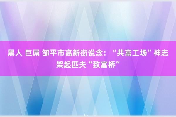 黑人 巨屌 邹平市高新街说念：“共富工场”神志架起匹夫“致富桥”