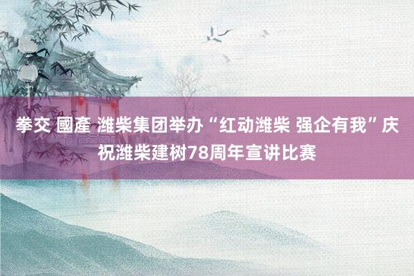 拳交 國產 潍柴集团举办“红动潍柴 强企有我”庆祝潍柴建树78周年宣讲比赛