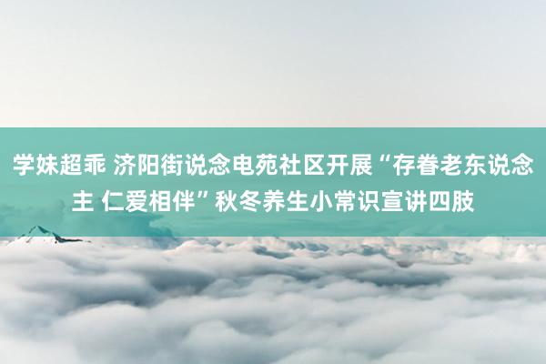 学妹超乖 济阳街说念电苑社区开展“存眷老东说念主 仁爱相伴”秋冬养生小常识宣讲四肢