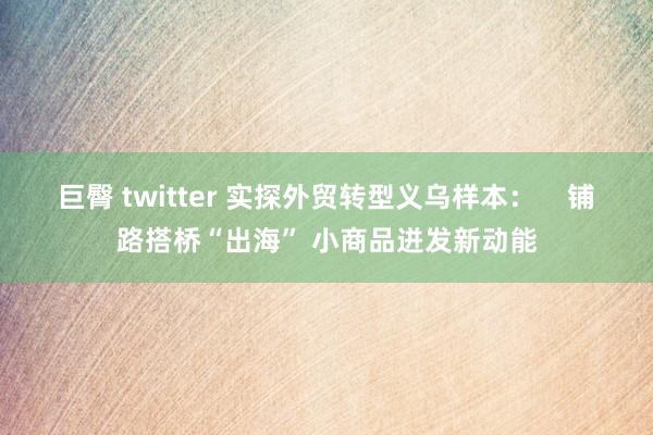 巨臀 twitter 实探外贸转型义乌样本：    铺路搭桥“出海” 小商品迸发新动能