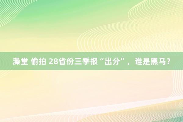 澡堂 偷拍 28省份三季报“出分”，谁是黑马？