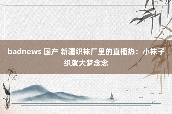 badnews 国产 新疆织袜厂里的直播热：小袜子织就大梦念念