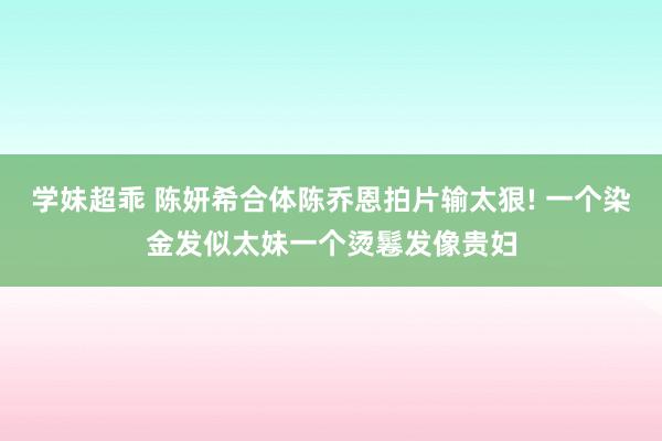 学妹超乖 陈妍希合体陈乔恩拍片输太狠! 一个染金发似太妹一个烫鬈发像贵妇