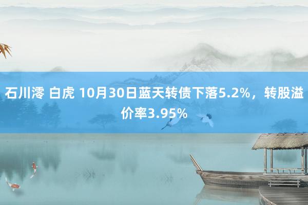 石川澪 白虎 10月30日蓝天转债下落5.2%，转股溢价率3.95%