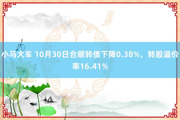 小马大车 10月30日合顺转债下降0.38%，转股溢价率16.41%