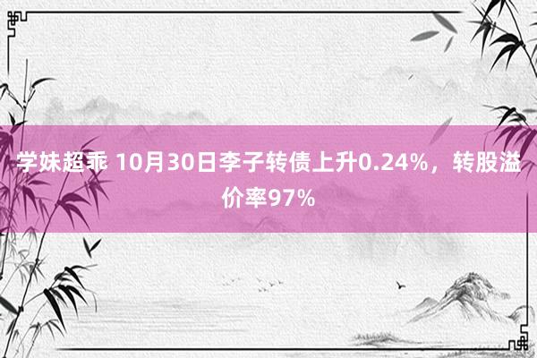 学妹超乖 10月30日李子转债上升0.24%，转股溢价率97%