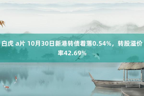 白虎 a片 10月30日新港转债着落0.54%，转股溢价率42.69%