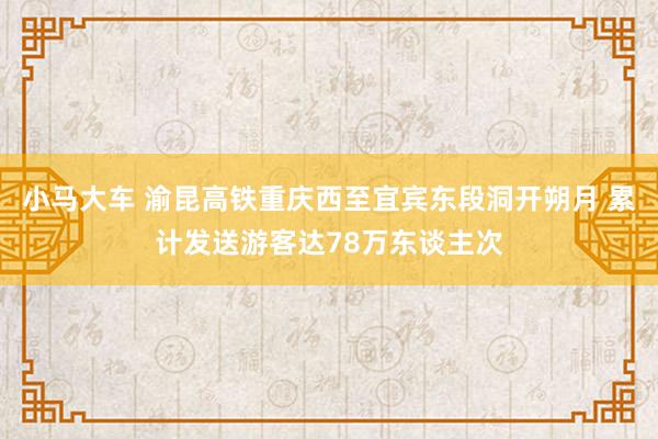 小马大车 渝昆高铁重庆西至宜宾东段洞开朔月 累计发送游客达78万东谈主次