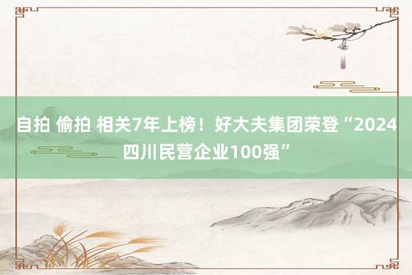 自拍 偷拍 相关7年上榜！好大夫集团荣登“2024四川民营企业100强”