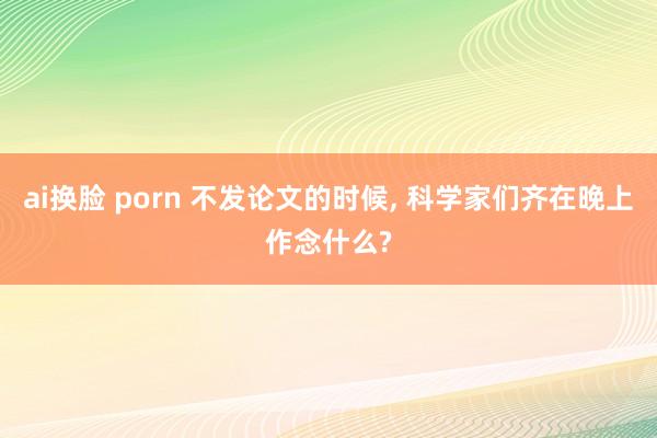 ai换脸 porn 不发论文的时候， 科学家们齐在晚上作念什么?