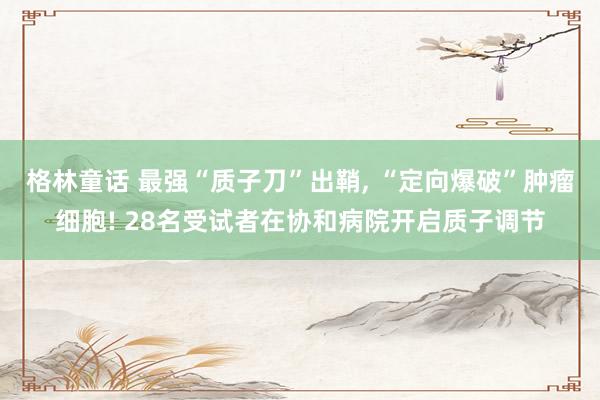 格林童话 最强“质子刀”出鞘， “定向爆破”肿瘤细胞! 28名受试者在协和病院开启质子调节