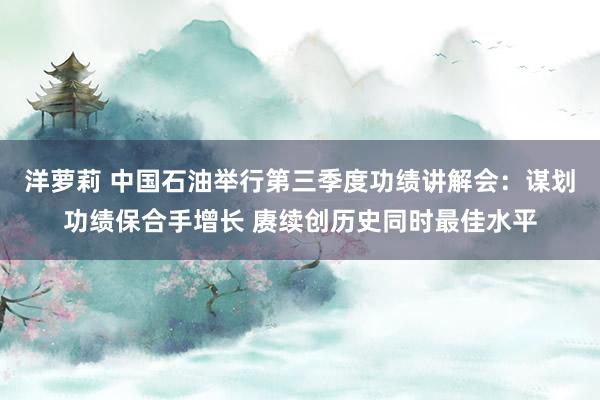 洋萝莉 中国石油举行第三季度功绩讲解会：谋划功绩保合手增长 赓续创历史同时最佳水平