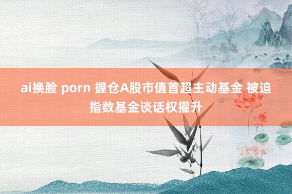 ai换脸 porn 握仓A股市值首超主动基金 被迫指数基金谈话权擢升