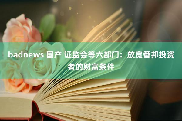 badnews 国产 证监会等六部门：放宽番邦投资者的财富条件