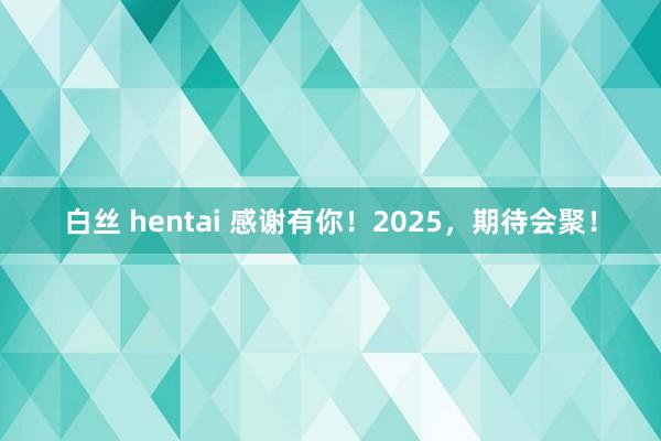 白丝 hentai 感谢有你！2025，期待会聚！