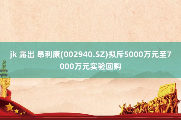 jk 露出 昂利康(002940.SZ)拟斥5000万元至7000万元实验回购