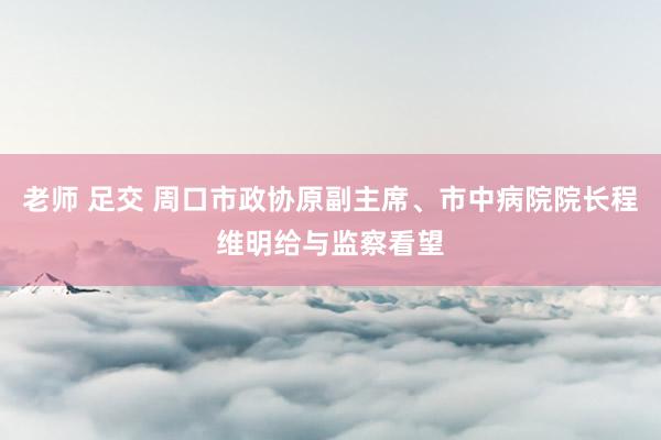 老师 足交 周口市政协原副主席、市中病院院长程维明给与监察看望