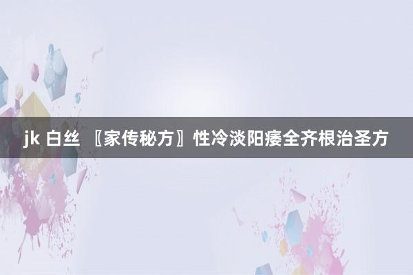 jk 白丝 〖家传秘方〗性冷淡阳痿全齐根治圣方