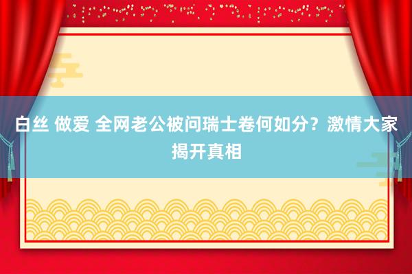 白丝 做爱 全网老公被问瑞士卷何如分？激情大家揭开真相