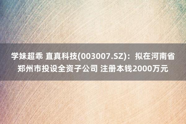 学妹超乖 直真科技(003007.SZ)：拟在河南省郑州市投设全资子公司 注册本钱2000万元