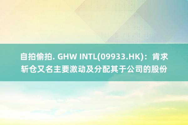 自拍偷拍. GHW INTL(09933.HK)：肯求斩仓又名主要激动及分配其于公司的股份