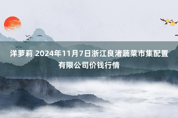 洋萝莉 2024年11月7日浙江良渚蔬菜市集配置有限公司价钱行情