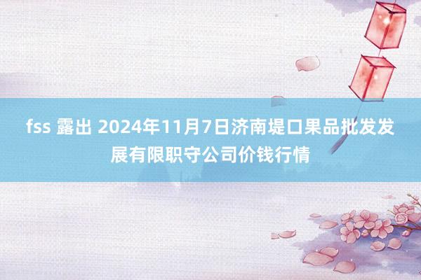 fss 露出 2024年11月7日济南堤口果品批发发展有限职守公司价钱行情