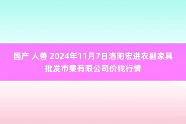 国产 人兽 2024年11月7日洛阳宏进农副家具批发市集有限公司价钱行情