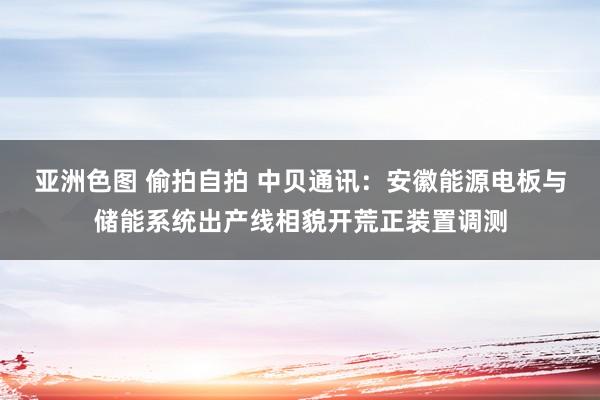 亚洲色图 偷拍自拍 中贝通讯：安徽能源电板与储能系统出产线相貌开荒正装置调测