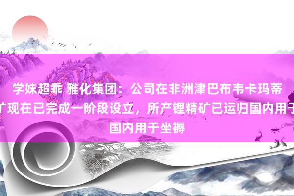 学妹超乖 雅化集团：公司在非洲津巴布韦卡玛蒂维锂矿现在已完成一阶段设立，所产锂精矿已运归国内用于坐褥