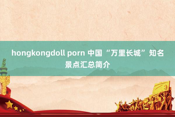 hongkongdoll porn 中国 “万里长城” 知名景点汇总简介