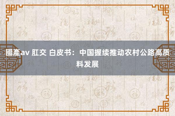 國產av 肛交 白皮书：中国握续推动农村公路高质料发展