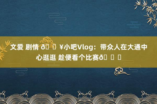 文爱 剧情 🎥小吧Vlog：带众人在大通中心逛逛 趁便看个比赛😉