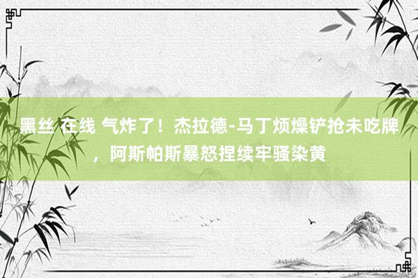 黑丝 在线 气炸了！杰拉德-马丁烦燥铲抢未吃牌，阿斯帕斯暴怒捏续牢骚染黄