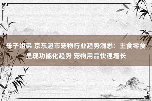 母子姐弟 京东超市宠物行业趋势洞悉：主食零食呈现功能化趋势 宠物用品快速增长