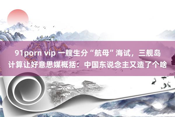 91porn vip 一艘生分“航母”海试，三舰岛计算让好意思媒概括：中国东说念主又造了个啥