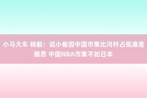 小马大车 杨毅：说小崔因中国市集比河村占低廉是臆思 中国NBA市集不如日本