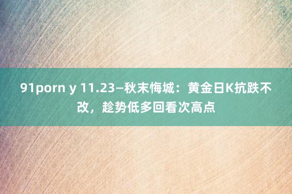 91porn y 11.23—秋末悔城：黄金日K抗跌不改，趁势低多回看次高点