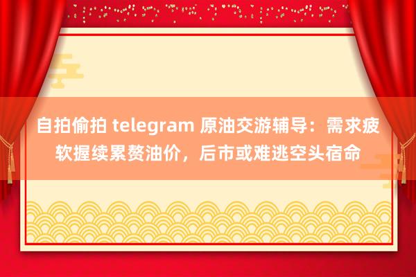 自拍偷拍 telegram 原油交游辅导：需求疲软握续累赘油价，后市或难逃空头宿命