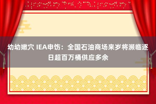 幼幼嫩穴 IEA申饬：全国石油商场来岁将濒临逐日超百万桶供应多余