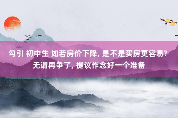 勾引 初中生 如若房价下降， 是不是买房更容易? 无谓再争了， 提议作念好一个准备