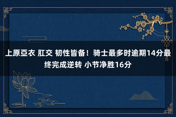 上原亞衣 肛交 韧性皆备！骑士最多时逾期14分最终完成逆转 小节净胜16分