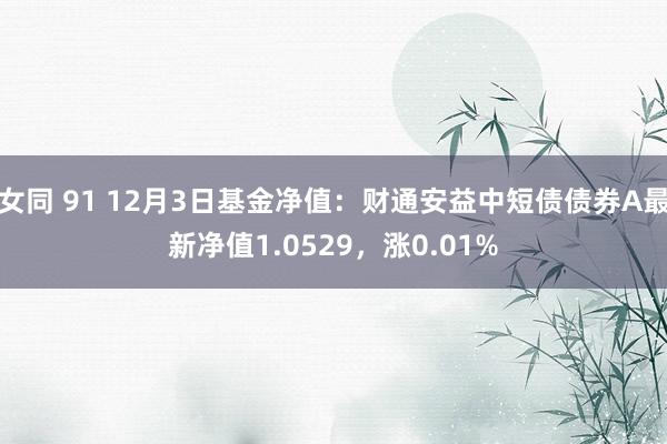 女同 91 12月3日基金净值：财通安益中短债债券A最新净值1.0529，涨0.01%