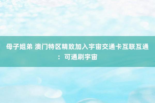 母子姐弟 澳门特区精致加入宇宙交通卡互联互通：可通刷宇宙