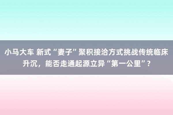 小马大车 新式“妻子”聚积接洽方式挑战传统临床升沉，能否走通起源立异“第一公里”?