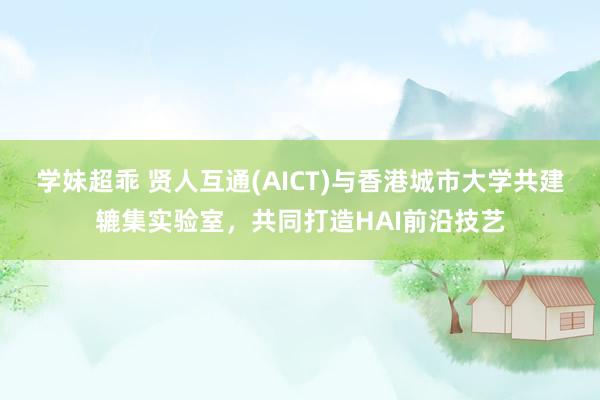 学妹超乖 贤人互通(AICT)与香港城市大学共建辘集实验室，共同打造HAI前沿技艺