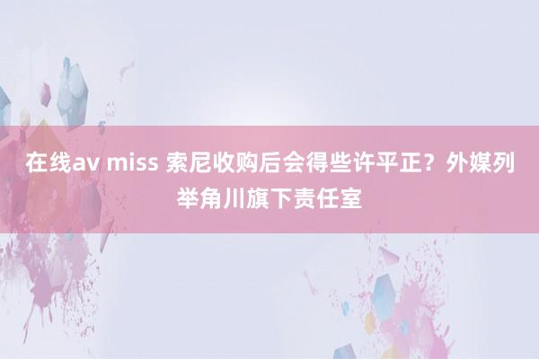 在线av miss 索尼收购后会得些许平正？外媒列举角川旗下责任室